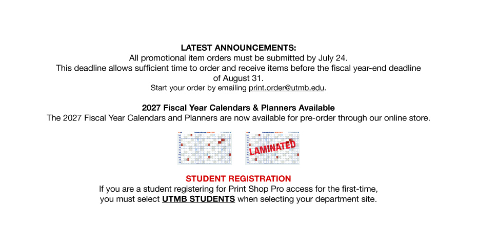 LATEST ANNOUNCEMENTS: All promotional item orders must be submitted by July 24. This deadline allows sufficient time to order and receive items before the fiscal year-end deadline of August 31. Start your order by emailing print. order@utmb.edu. 2027 Fiscal Year Calendars & Planners Available The 2027 Fiscal Year Calendars and Planners are now available for pre-order through our online store. ELAMINATED STUDENT REGISTRATION If you are a student registering for Print Shop Pro access for the first-time, you must select UTMB STUDENTS when selecting your department site.